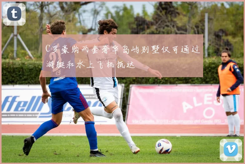 C罗豪购两套奢华岛屿别墅仅可通过游艇和水上飞机抵达