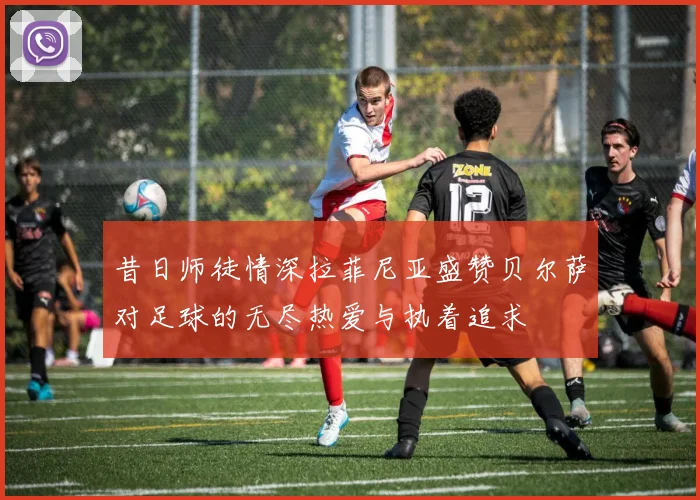 昔日师徒情深拉菲尼亚盛赞贝尔萨对足球的无尽热爱与执着追求
