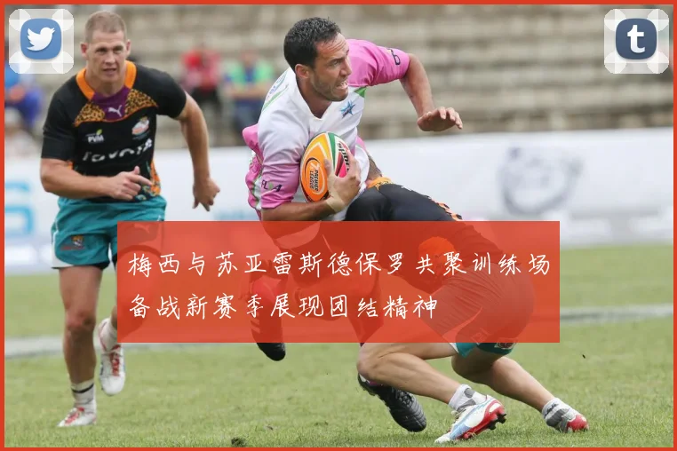 梅西与苏亚雷斯德保罗共聚训练场备战新赛季展现团结精神