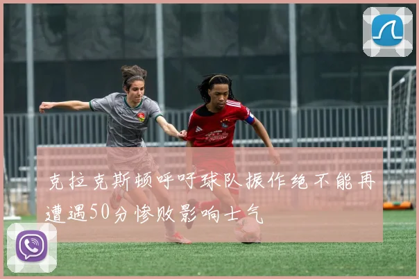 克拉克斯顿呼吁球队振作绝不能再遭遇50分惨败影响士气