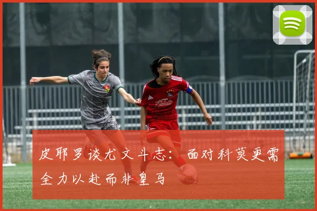 皮耶罗谈尤文斗志：面对科莫更需全力以赴而非皇马