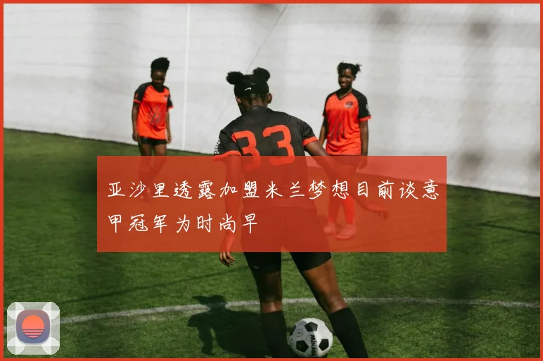 亚沙里透露加盟米兰梦想目前谈意甲冠军为时尚早