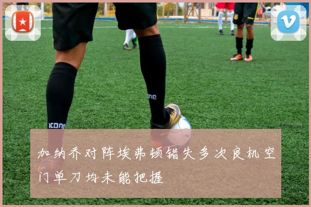 加纳乔对阵埃弗顿错失多次良机空门单刀均未能把握