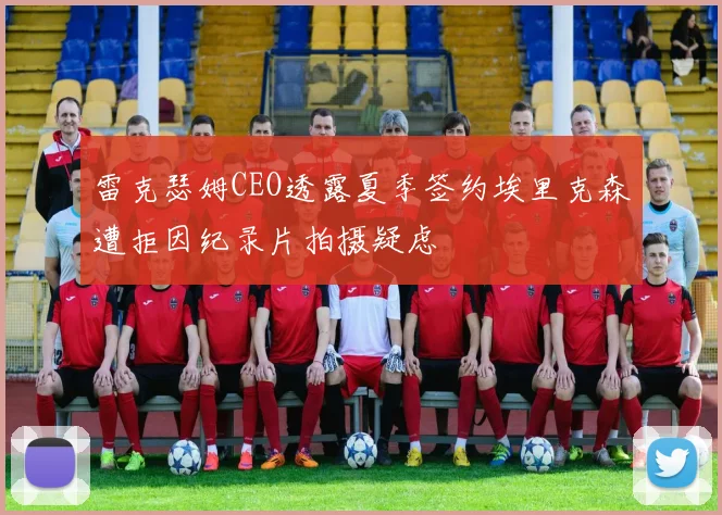 雷克瑟姆CEO透露夏季签约埃里克森遭拒因纪录片拍摄疑虑