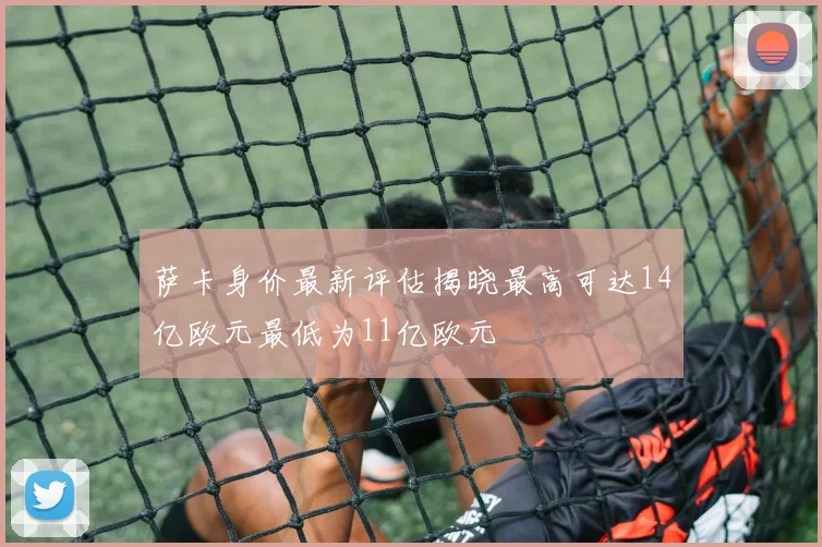 萨卡身价最新评估揭晓最高可达14亿欧元最低为11亿欧元