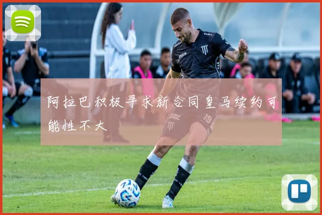 阿拉巴积极寻求新合同皇马续约可能性不大
