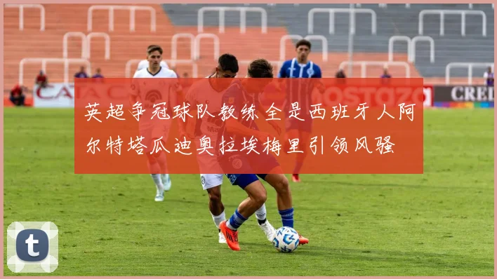 英超争冠球队教练全是西班牙人阿尔特塔瓜迪奥拉埃梅里引领风骚