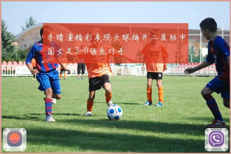 李晴潼精彩表现头球梅开二度助中国女足3-0领先对手