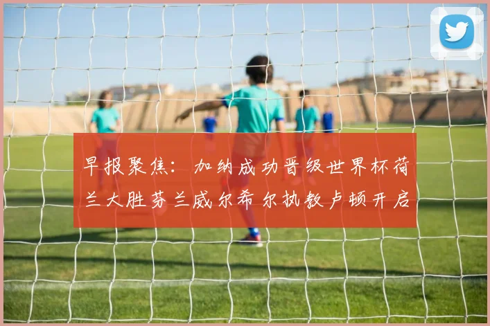 早报聚焦：加纳成功晋级世界杯荷兰大胜芬兰威尔希尔执教卢顿开启新篇章