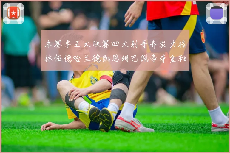 本赛季五大联赛四大射手齐发力格林伍德哈兰德凯恩姆巴佩争夺金靴荣耀