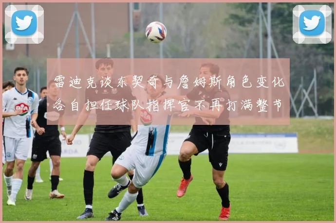 雷迪克谈东契奇与詹姆斯角色变化各自担任球队指挥官不再打满整节