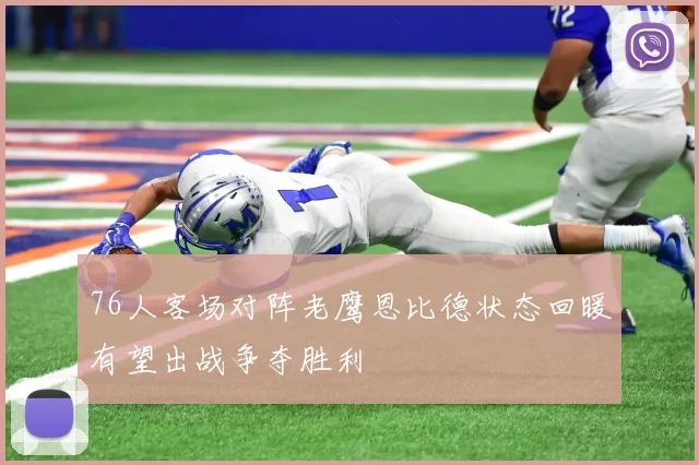 76人客场对阵老鹰恩比德状态回暖有望出战争夺胜利