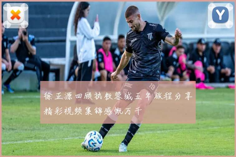 徐正源回顾执教蓉城五年旅程分享精彩视频集锦感慨万千