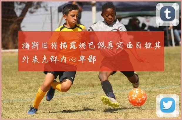 梅斯旧将揭露姆巴佩真实面目称其外表光鲜内心卑鄙