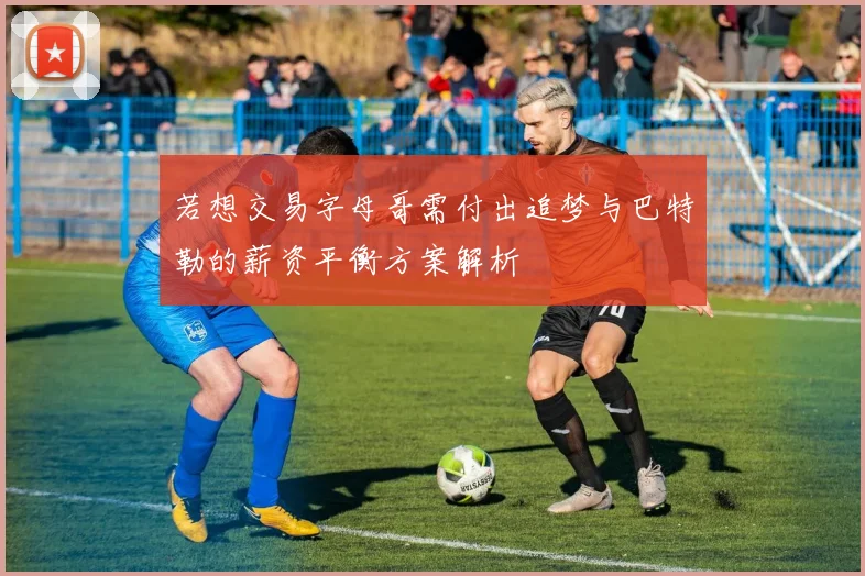 若想交易字母哥需付出追梦与巴特勒的薪资平衡方案解析