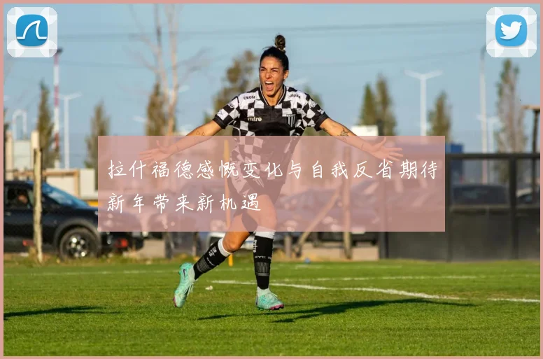 拉什福德感慨变化与自我反省期待新年带来新机遇