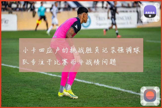 小卡回应卢的挑战胜负记录强调球队专注于比赛而非战绩问题