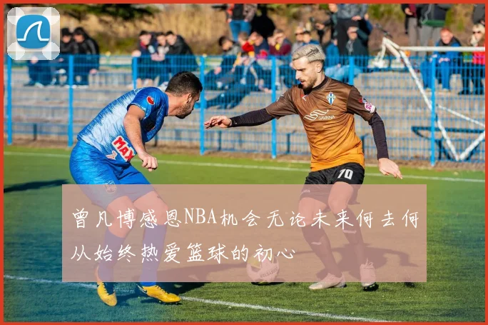 曾凡博感恩NBA机会无论未来何去何从始终热爱篮球的初心