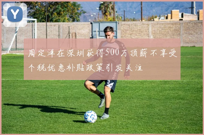周定洋在深圳获得500万顶薪不享受个税优惠补贴政策引发关注