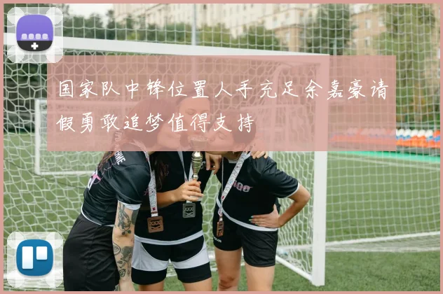 国家队中锋位置人手充足余嘉豪请假勇敢追梦值得支持