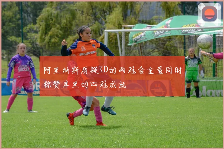 阿里纳斯质疑KD的两冠含金量同时称赞库里的四冠成就