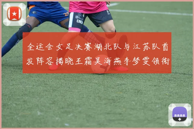 全运会女足决赛湖北队与江苏队首发阵容揭晓王霜吴海燕李梦雯领衔出战