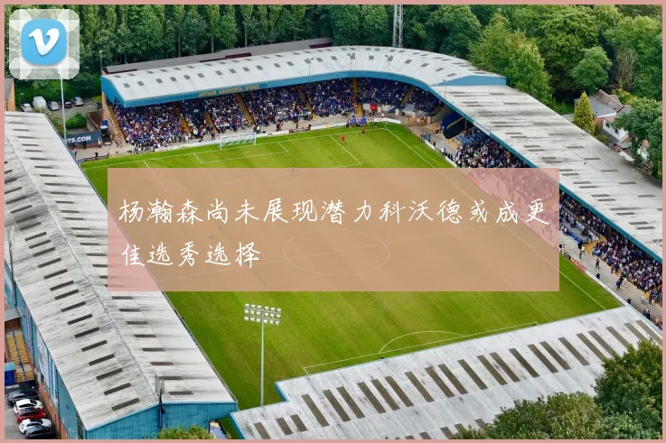 杨瀚森尚未展现潜力科沃德或成更佳选秀选择