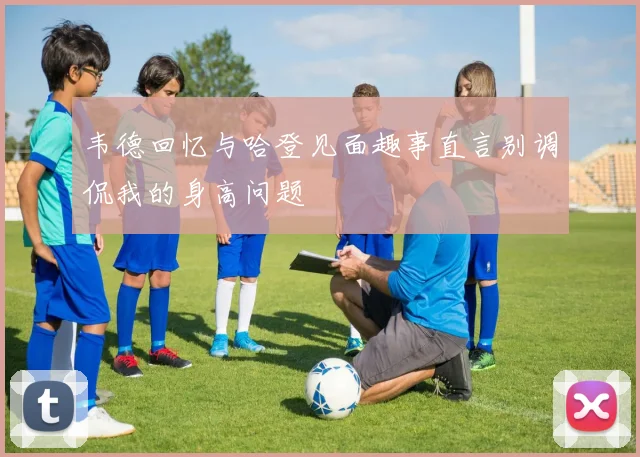 韦德回忆与哈登见面趣事直言别调侃我的身高问题