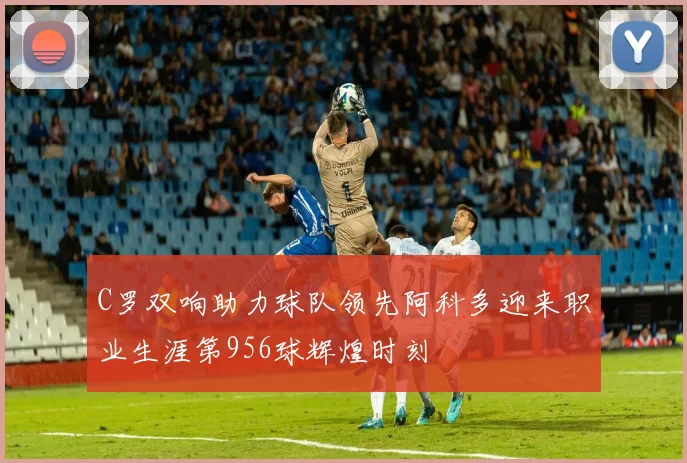 C罗双响助力球队领先阿科多迎来职业生涯第956球辉煌时刻