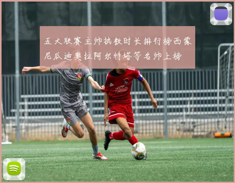 五大联赛主帅执教时长排行榜西蒙尼瓜迪奥拉阿尔特塔等名帅上榜