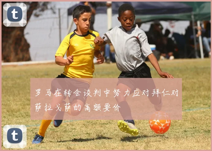 罗马在转会谈判中努力应对拜仁对萨拉戈萨的高额要价