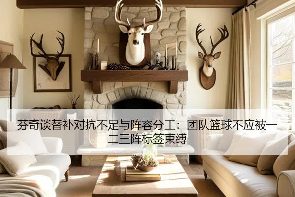 芬奇谈替补对抗不足与阵容分工：团队篮球不应被一二三阵标签束缚 - leyu